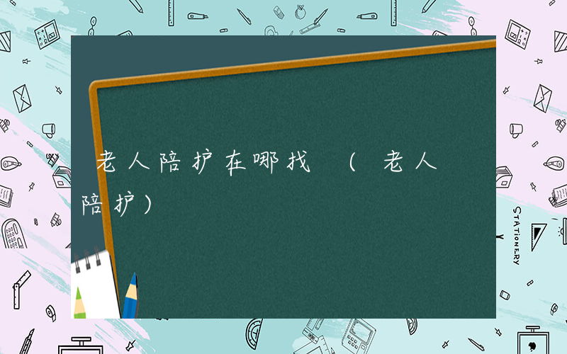 老人陪护在哪找 (老人 陪护)